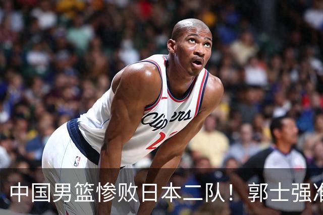 中国男篮惨败日本二队！郭士强准备不足+战术落后，轻敌酿成惨案